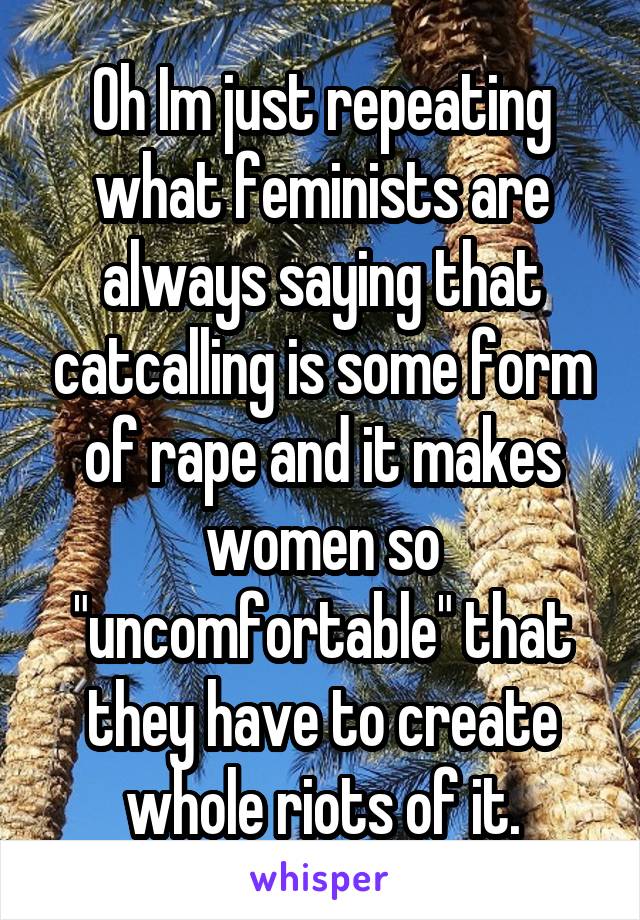 Oh Im just repeating what feminists are always saying that catcalling is some form of rape and it makes women so "uncomfortable" that they have to create whole riots of it.