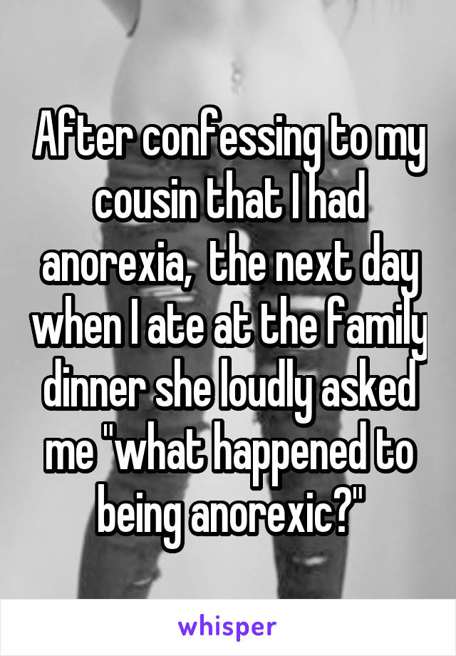 After confessing to my cousin that I had anorexia,  the next day when I ate at the family dinner she loudly asked me "what happened to being anorexic?"