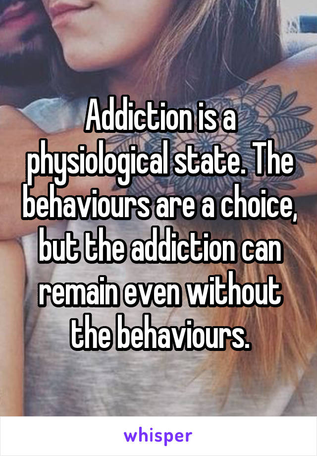 Addiction is a physiological state. The behaviours are a choice, but the addiction can remain even without the behaviours.