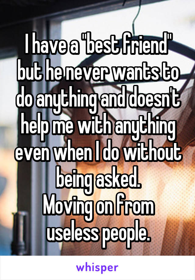 I have a "best friend" but he never wants to do anything and doesn't help me with anything even when I do without being asked.
Moving on from useless people.