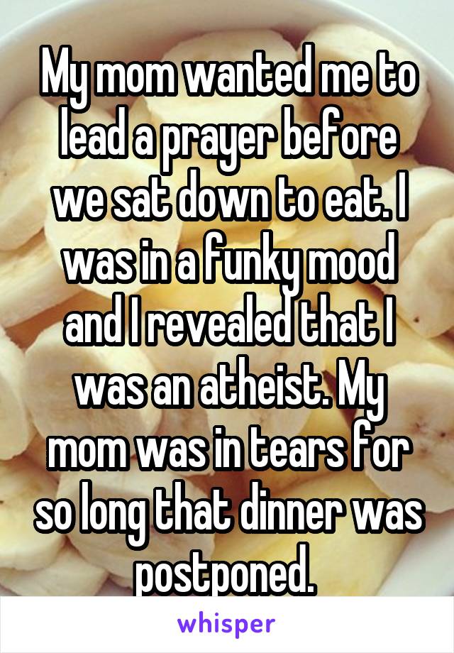 My mom wanted me to lead a prayer before we sat down to eat. I was in a funky mood and I revealed that I was an atheist. My mom was in tears for so long that dinner was postponed. 