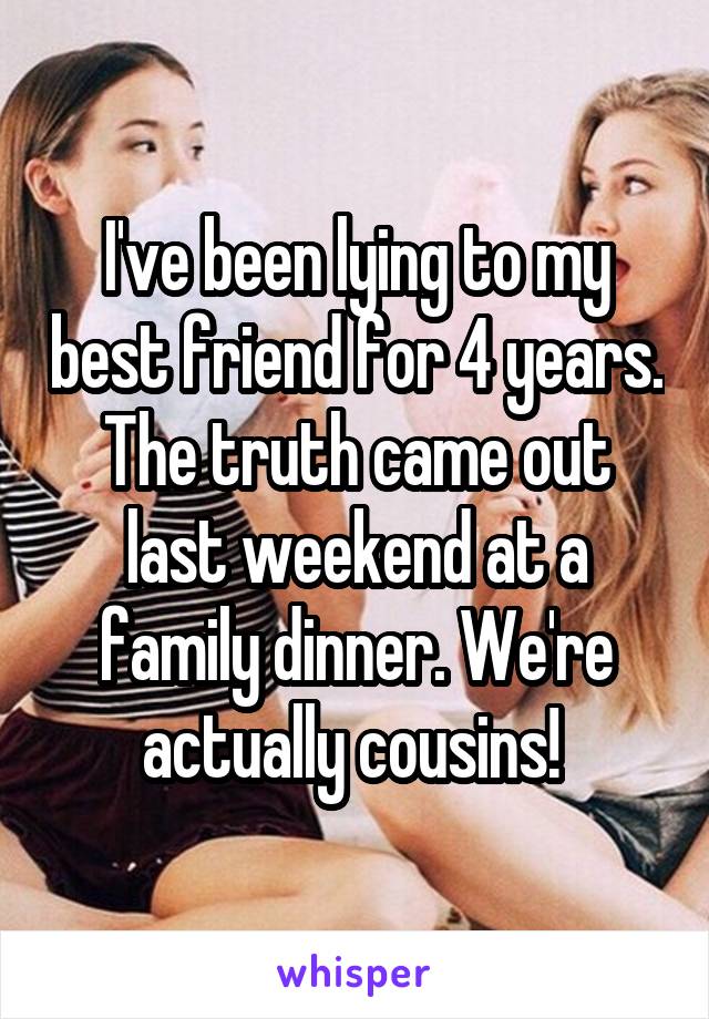 I've been lying to my best friend for 4 years. The truth came out last weekend at a family dinner. We're actually cousins! 