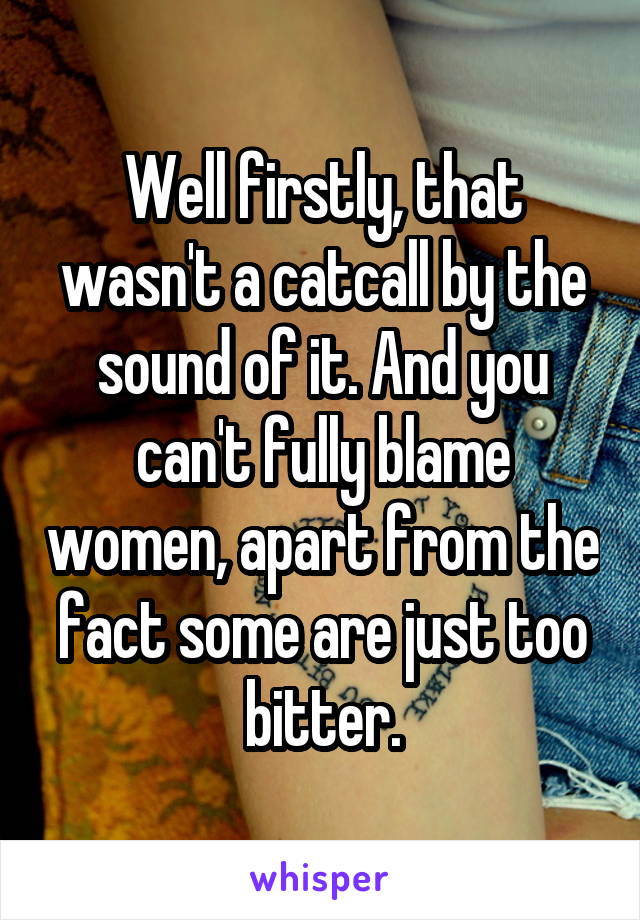 Well firstly, that wasn't a catcall by the sound of it. And you can't fully blame women, apart from the fact some are just too bitter.