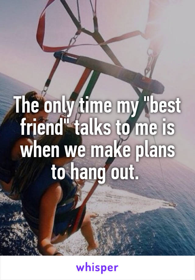 The only time my "best friend" talks to me is when we make plans to hang out. 