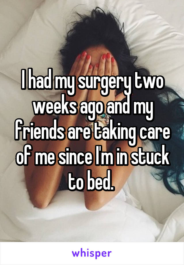 I had my surgery two weeks ago and my friends are taking care of me since I'm in stuck to bed. 