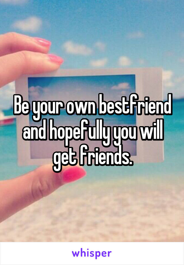 Be your own bestfriend and hopefully you will get friends.