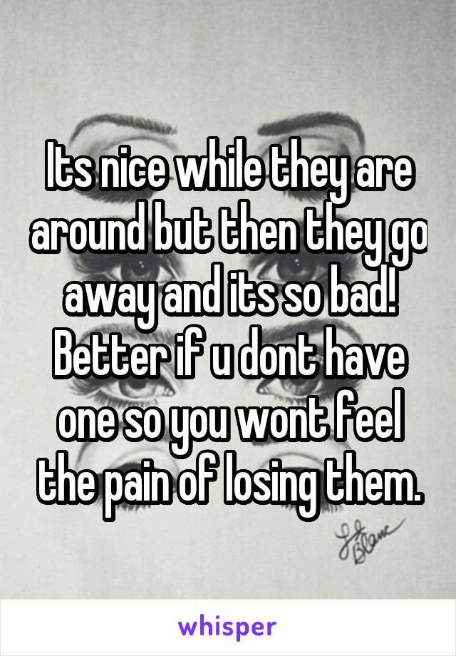 Its nice while they are around but then they go away and its so bad! Better if u dont have one so you wont feel the pain of losing them.