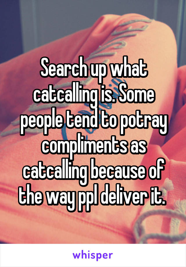 Search up what catcalling is. Some people tend to potray compliments as catcalling because of the way ppl deliver it. 