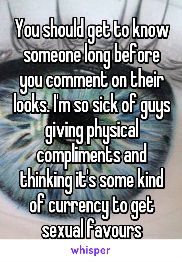 You should get to know someone long before you comment on their looks. I'm so sick of guys giving physical compliments and thinking it's some kind of currency to get sexual favours