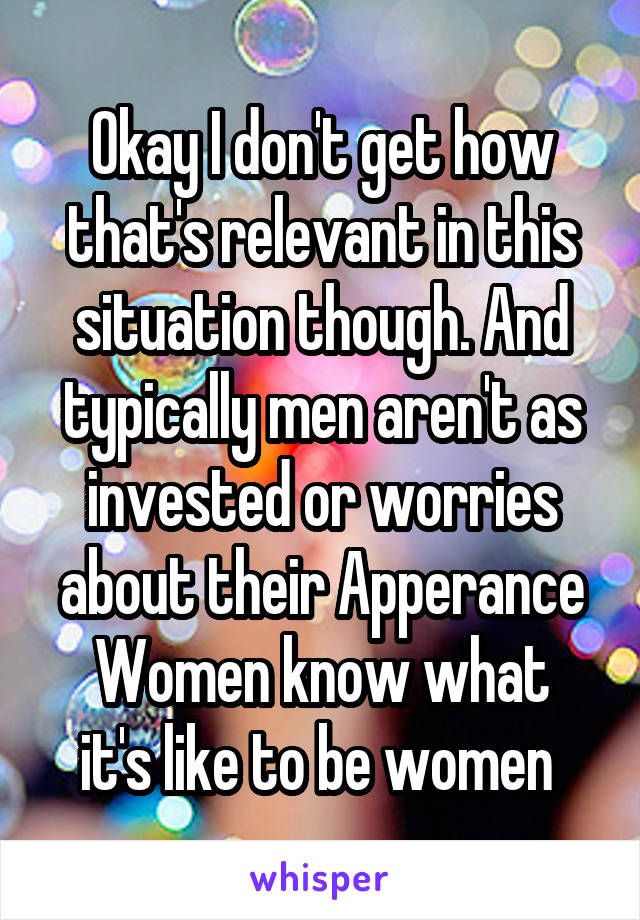 Okay I don't get how that's relevant in this situation though. And typically men aren't as invested or worries about their Apperance
Women know what it's like to be women 