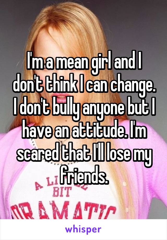 I'm a mean girl and I don't think I can change. I don't bully anyone but I have an attitude. I'm scared that I'll lose my friends.