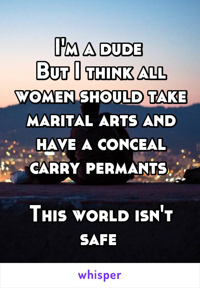 I'm a dude 
But I think all women should take marital arts and have a conceal carry permants 

This world isn't safe 