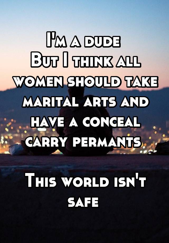 I'm a dude 
But I think all women should take marital arts and have a conceal carry permants 

This world isn't safe 