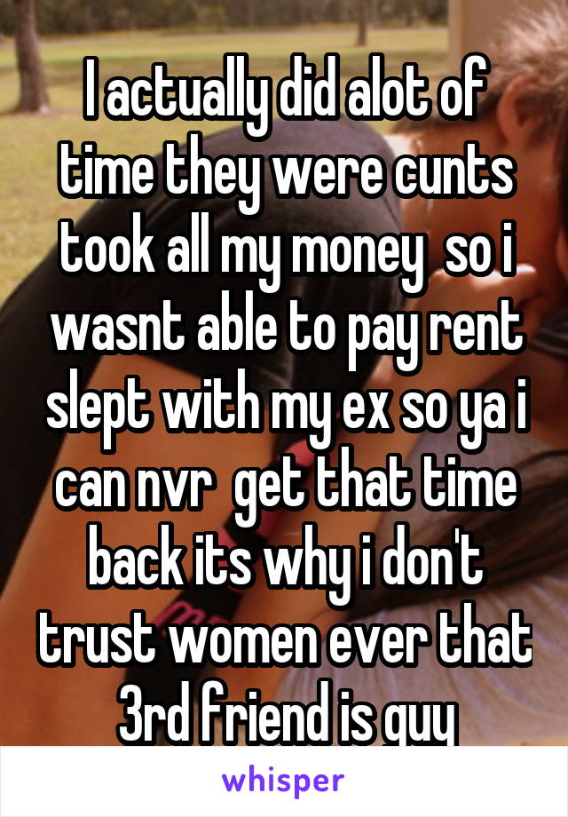 I actually did alot of time they were cunts took all my money  so i wasnt able to pay rent slept with my ex so ya i can nvr  get that time back its why i don't trust women ever that 3rd friend is guy