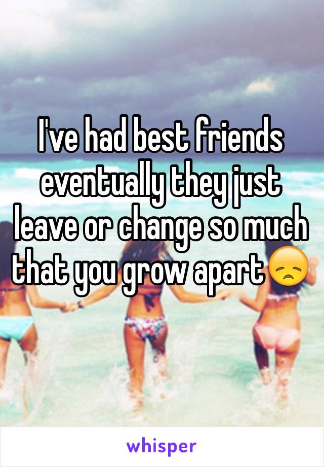 I've had best friends eventually they just leave or change so much that you grow apart😞