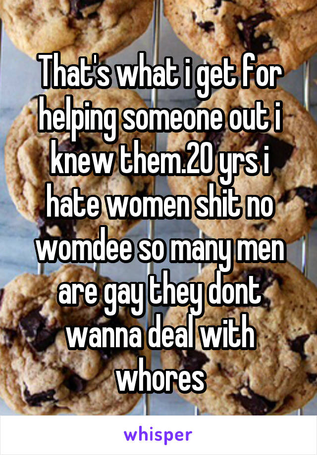 That's what i get for helping someone out i knew them.20 yrs i hate women shit no womdee so many men are gay they dont wanna deal with whores