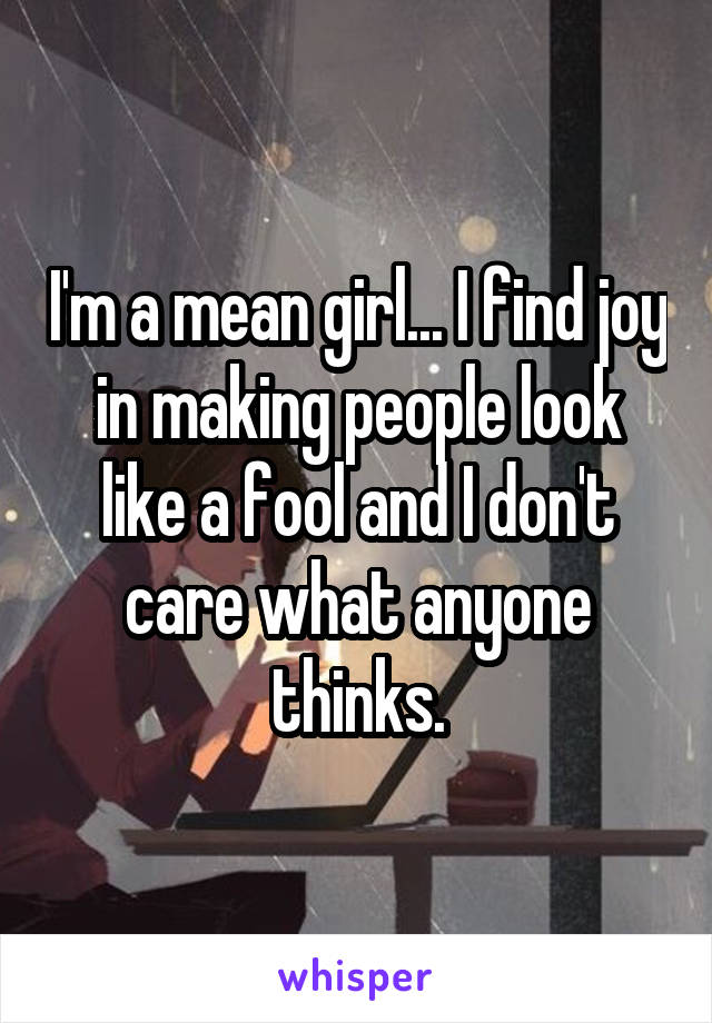 I'm a mean girl... I find joy in making people look like a fool and I don't care what anyone thinks.