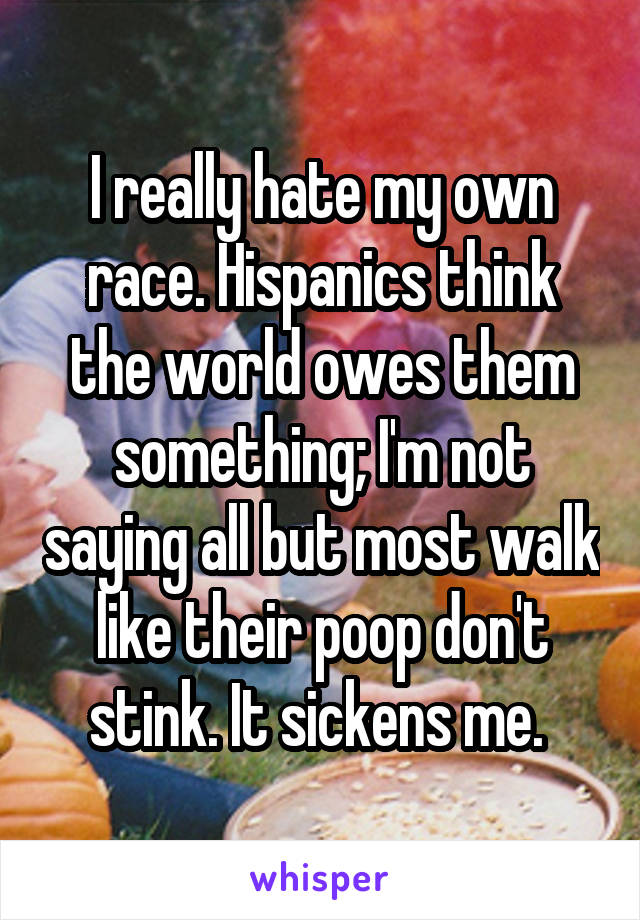 I really hate my own race. Hispanics think the world owes them something; I'm not saying all but most walk like their poop don't stink. It sickens me. 