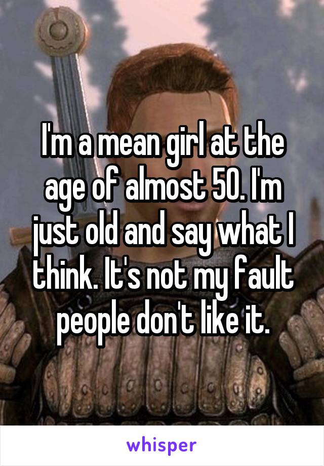 I'm a mean girl at the age of almost 50. I'm just old and say what I think. It's not my fault people don't like it.