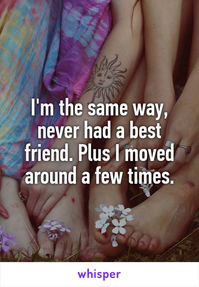 I'm the same way, never had a best friend. Plus I moved around a few times.