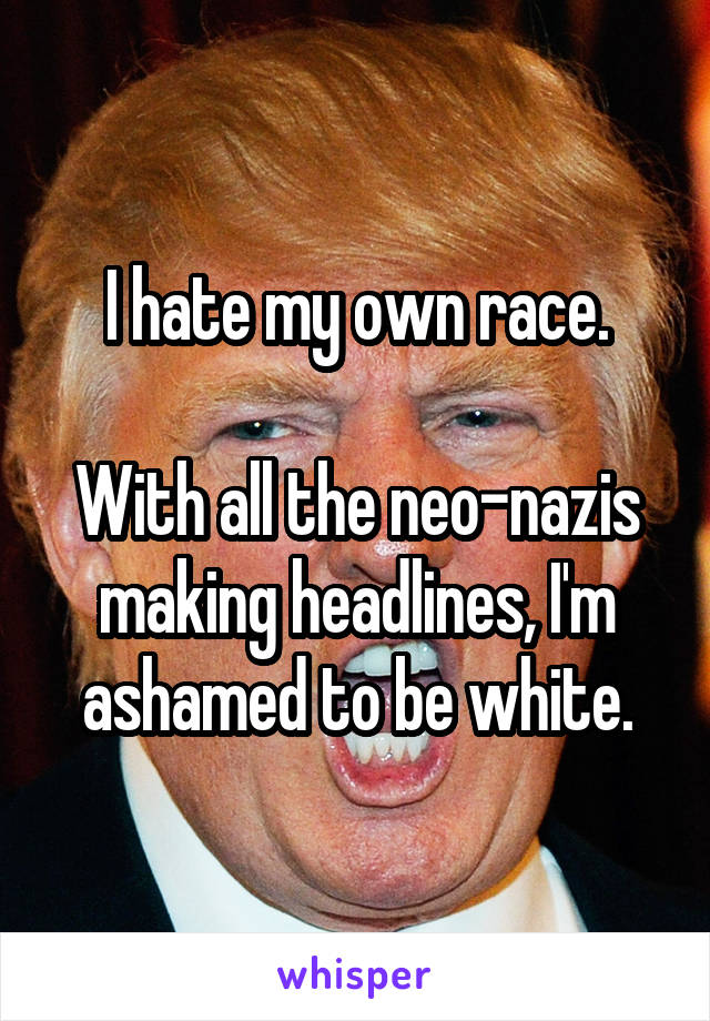 I hate my own race.

With all the neo-nazis making headlines, I'm ashamed to be white.
