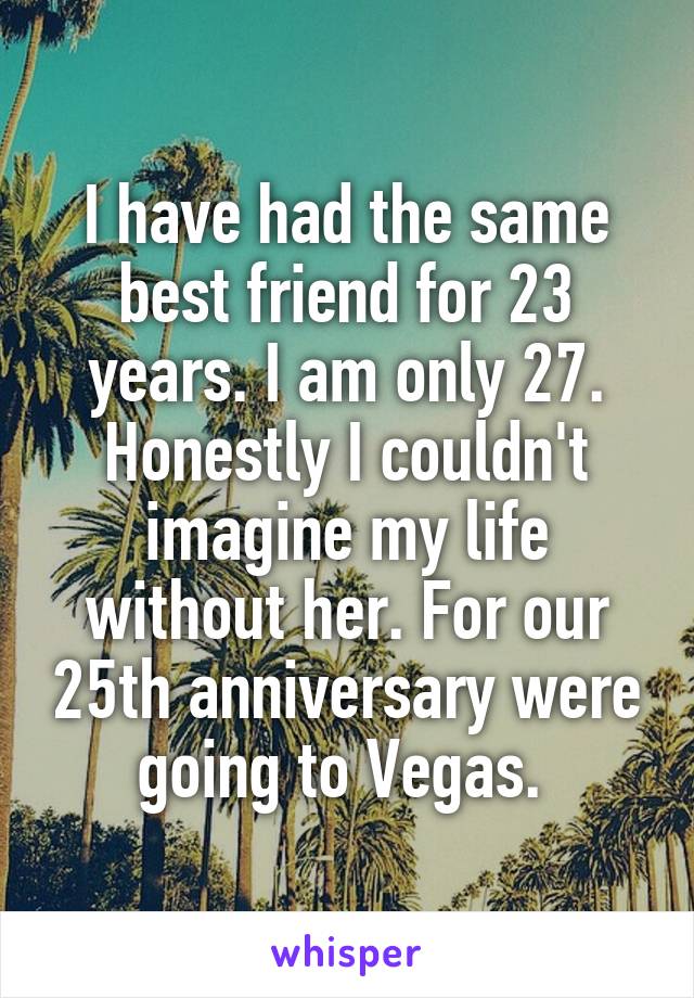 I have had the same best friend for 23 years. I am only 27. Honestly I couldn't imagine my life without her. For our 25th anniversary were going to Vegas. 