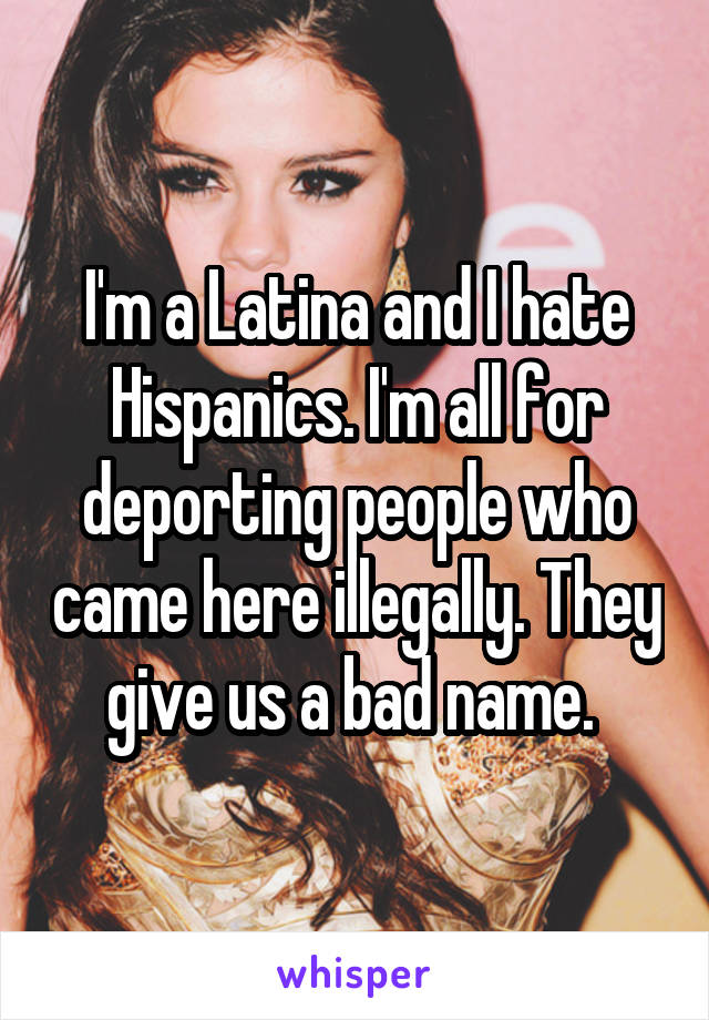 I'm a Latina and I hate Hispanics. I'm all for deporting people who came here illegally. They give us a bad name. 