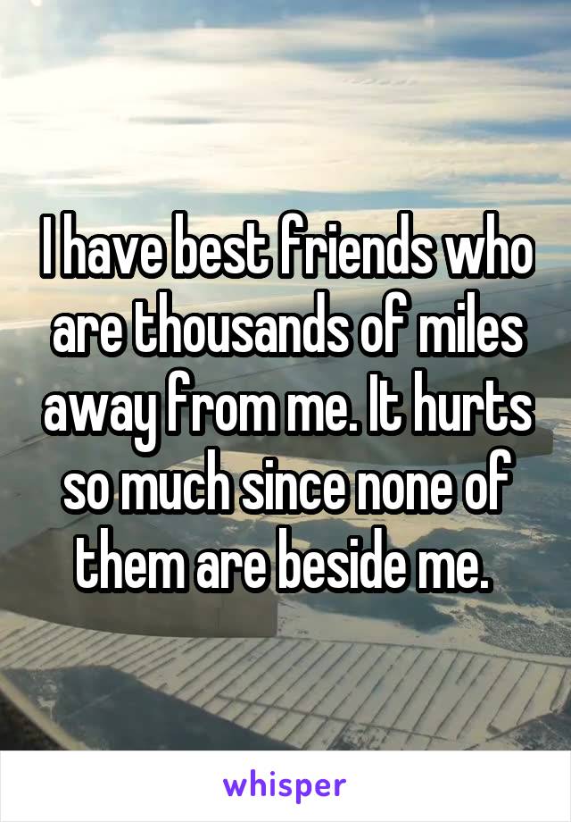 I have best friends who are thousands of miles away from me. It hurts so much since none of them are beside me. 