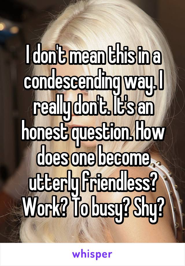 I don't mean this in a condescending way. I really don't. It's an honest question. How does one become utterly friendless? Work? To busy? Shy?