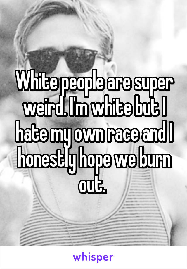 White people are super weird. I'm white but I hate my own race and I honestly hope we burn out. 