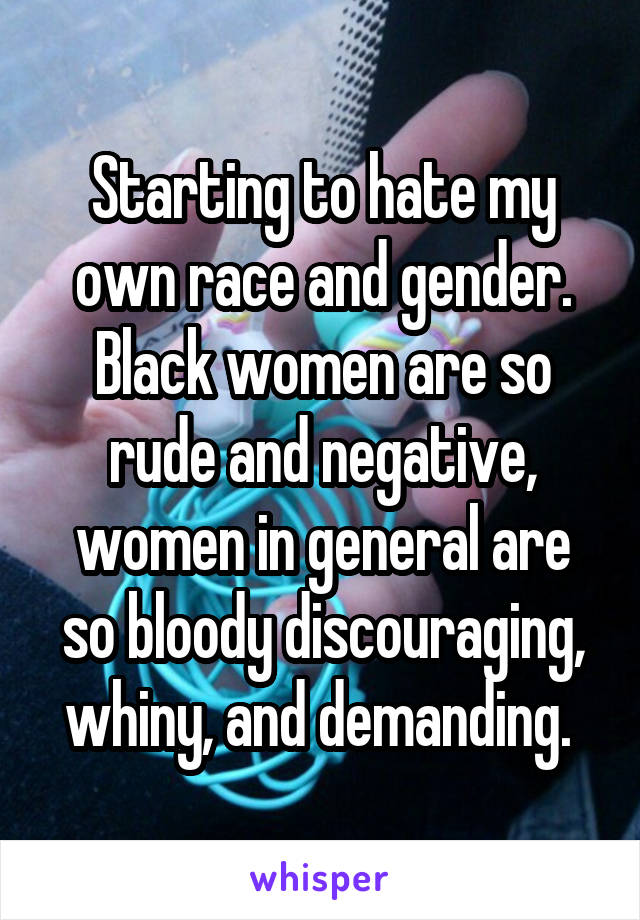 Starting to hate my own race and gender. Black women are so rude and negative, women in general are so bloody discouraging, whiny, and demanding. 
