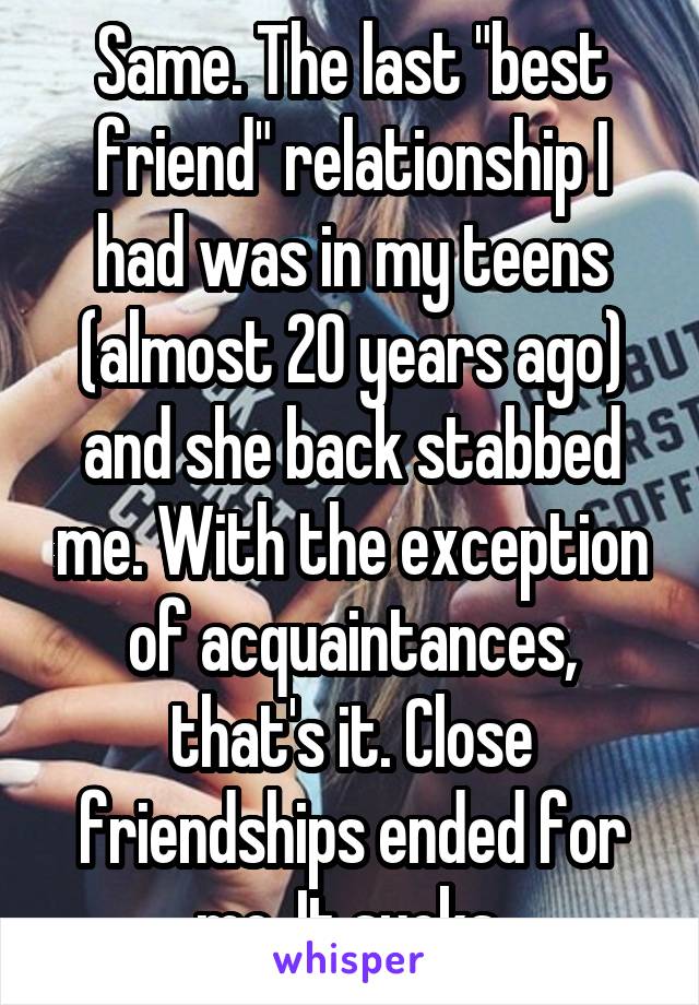 Same. The last "best friend" relationship I had was in my teens (almost 20 years ago) and she back stabbed me. With the exception of acquaintances, that's it. Close friendships ended for me. It sucks.