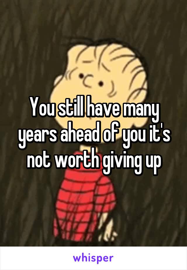 You still have many years ahead of you it's not worth giving up