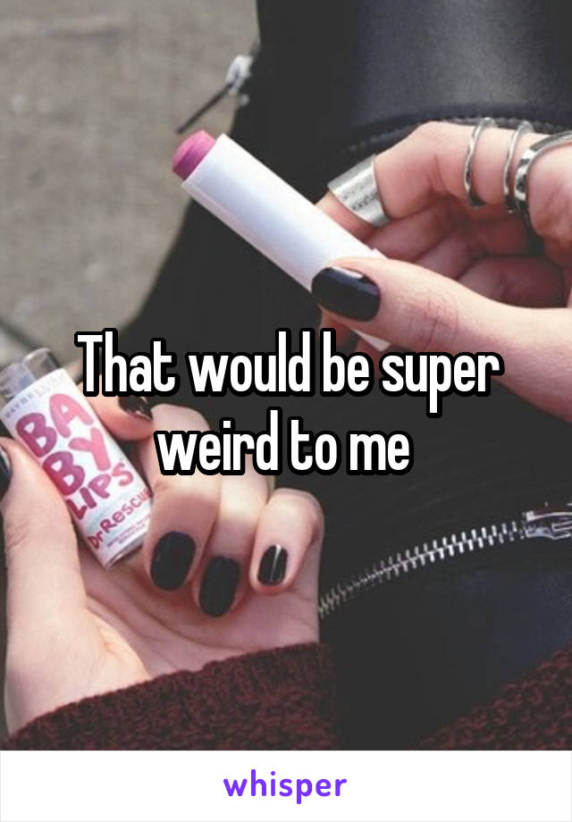 That would be super weird to me 