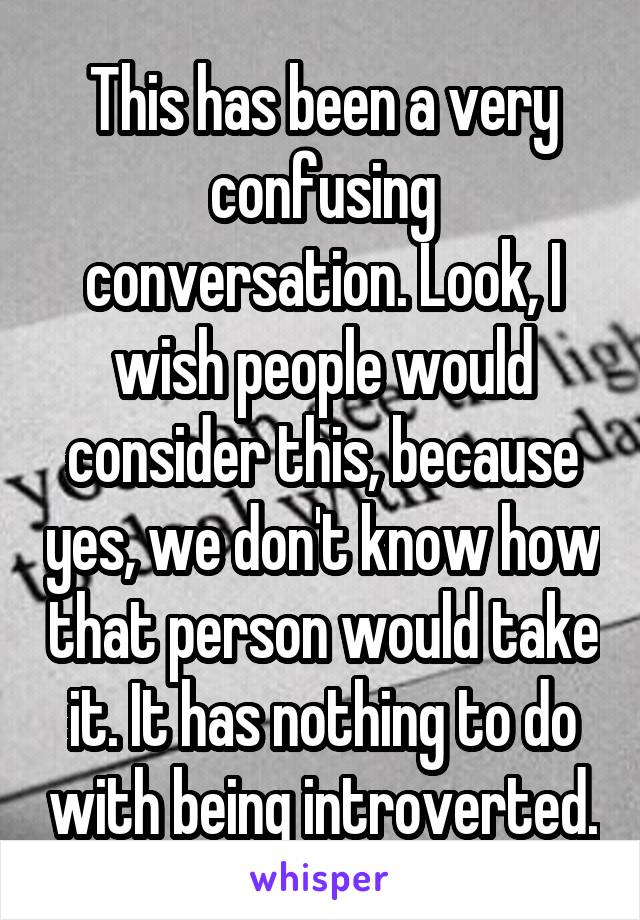 This has been a very confusing conversation. Look, I wish people would consider this, because yes, we don't know how that person would take it. It has nothing to do with being introverted.