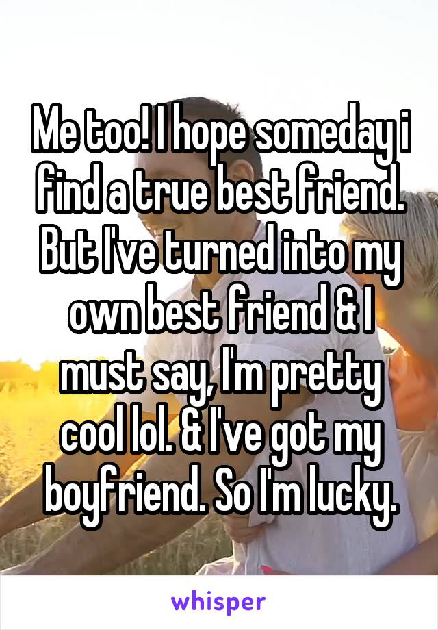 Me too! I hope someday i find a true best friend. But I've turned into my own best friend & I must say, I'm pretty cool lol. & I've got my boyfriend. So I'm lucky.