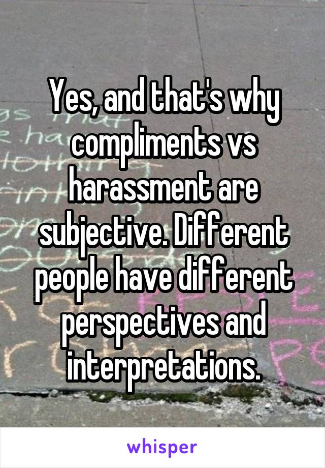 Yes, and that's why compliments vs harassment are subjective. Different people have different perspectives and interpretations.