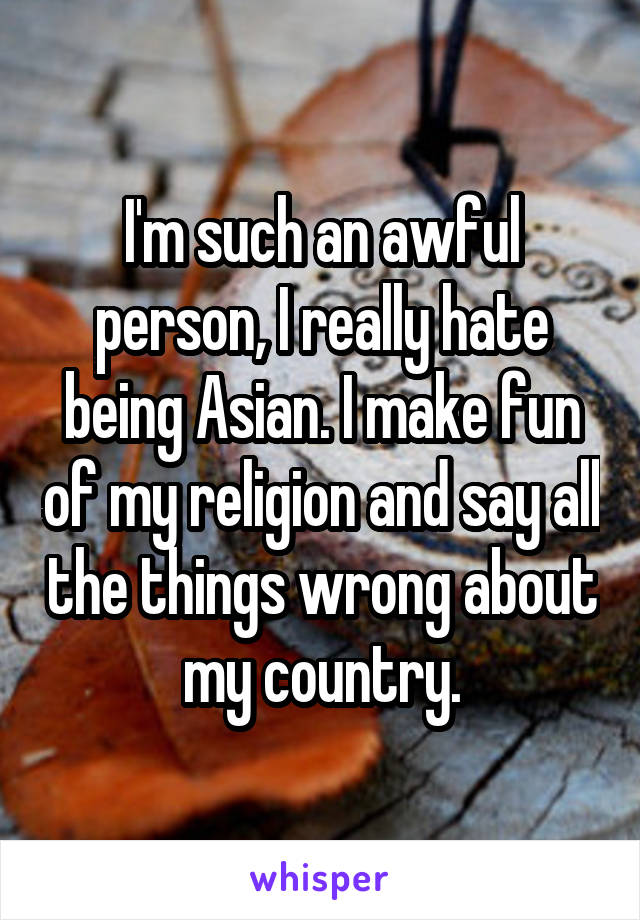 I'm such an awful person, I really hate being Asian. I make fun of my religion and say all the things wrong about my country.