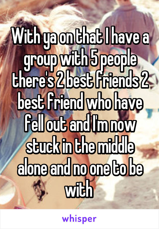 With ya on that I have a group with 5 people there's 2 best friends 2 best friend who have fell out and I'm now stuck in the middle alone and no one to be with 