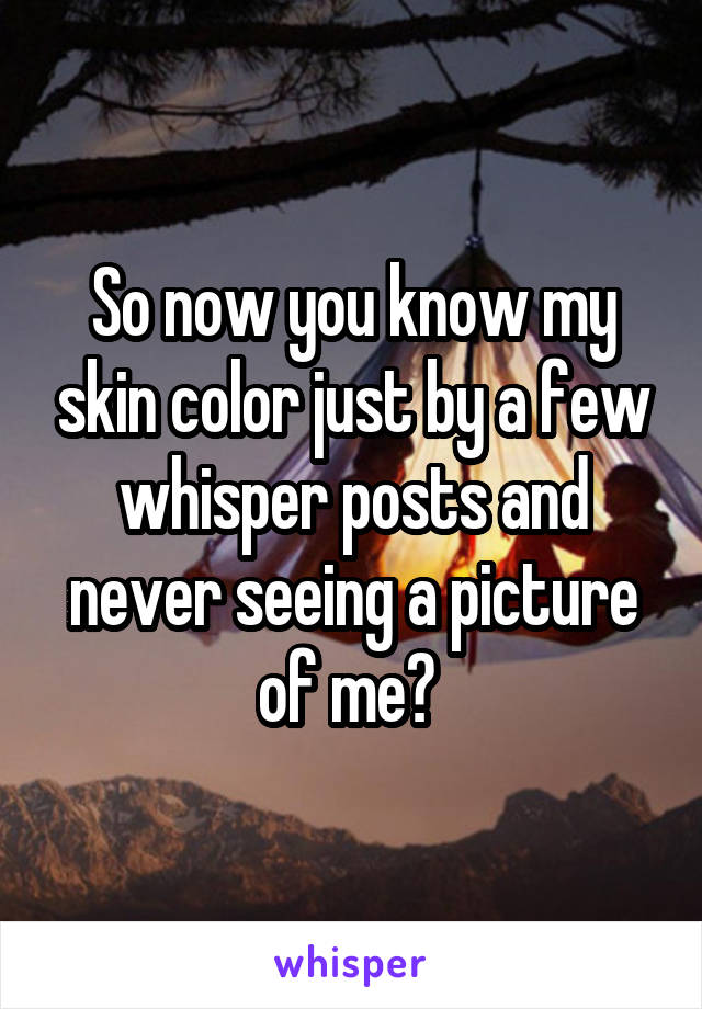 So now you know my skin color just by a few whisper posts and never seeing a picture of me? 