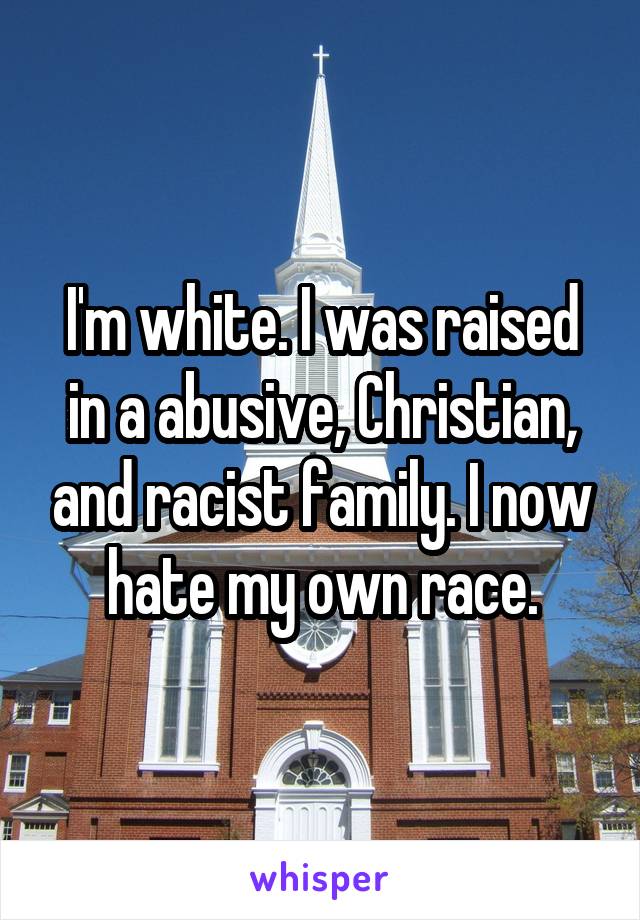 I'm white. I was raised in a abusive, Christian, and racist family. I now hate my own race.