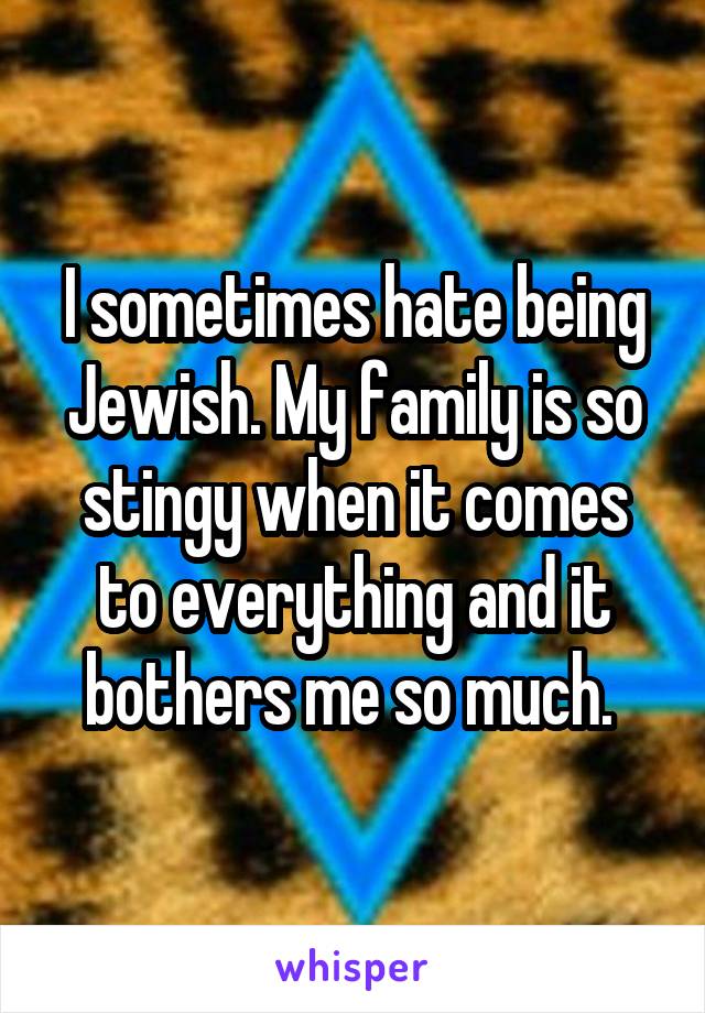 I sometimes hate being Jewish. My family is so stingy when it comes to everything and it bothers me so much. 