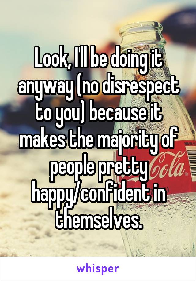 Look, I'll be doing it anyway (no disrespect to you) because it makes the majority of people pretty happy/confident in themselves.