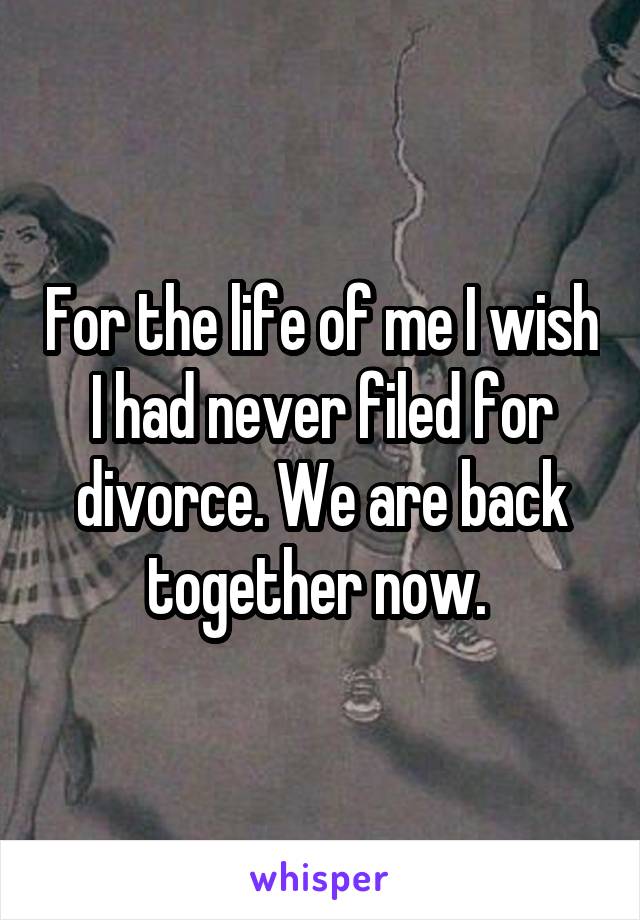 For the life of me I wish I had never filed for divorce. We are back together now. 