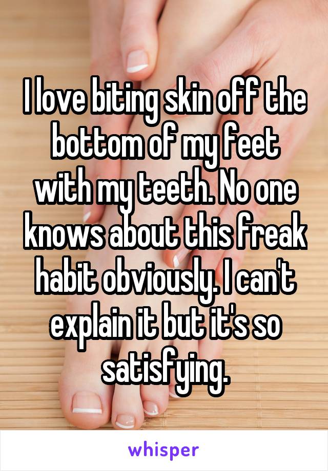 I love biting skin off the bottom of my feet with my teeth. No one knows about this freak habit obviously. I can't explain it but it's so satisfying.