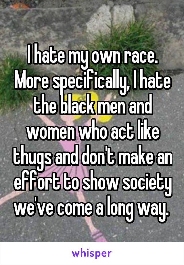 I hate my own race. More specifically, I hate the black men and women who act like thugs and don't make an effort to show society we've come a long way. 