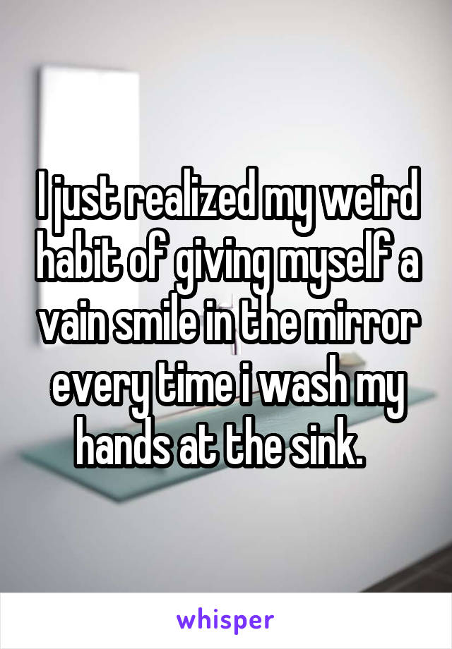 I just realized my weird habit of giving myself a vain smile in the mirror every time i wash my hands at the sink.  