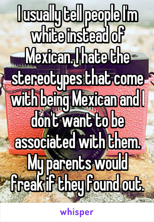 I usually tell people I'm white instead of Mexican. I hate the stereotypes that come with being Mexican and I don't want to be associated with them. My parents would freak if they found out. 