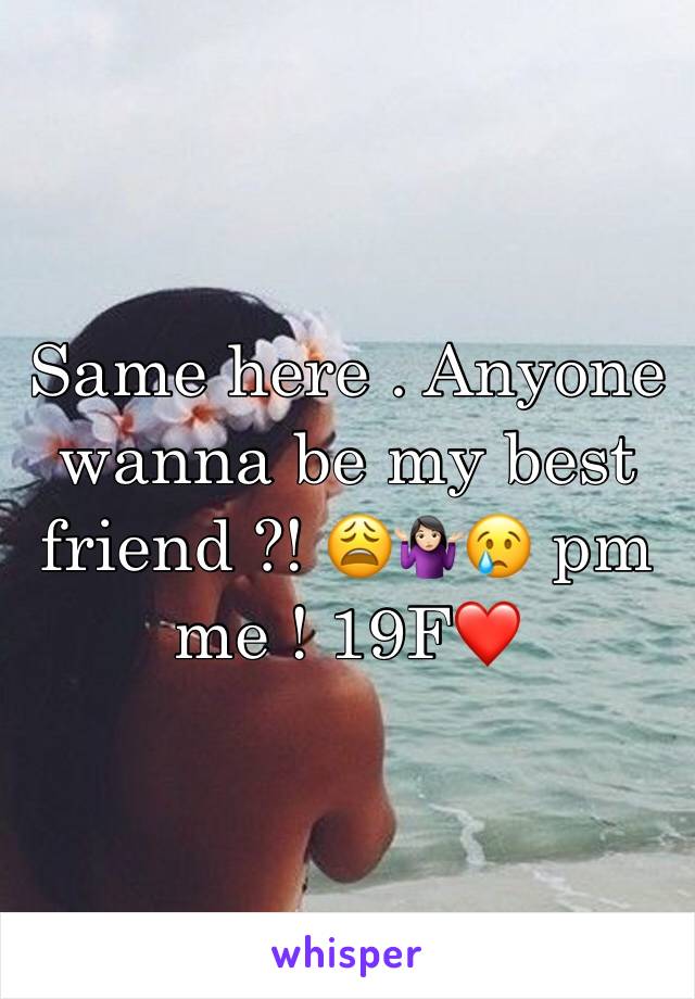 Same here . Anyone wanna be my best friend ?! 😩🤷🏻‍♀️😢 pm me ! 19F❤️