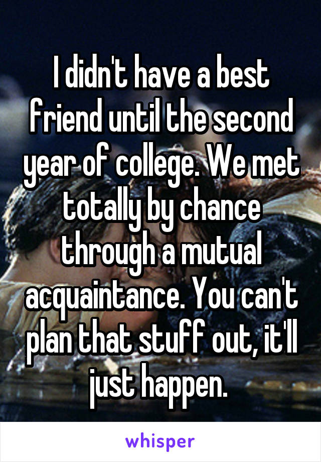 I didn't have a best friend until the second year of college. We met totally by chance through a mutual acquaintance. You can't plan that stuff out, it'll just happen. 